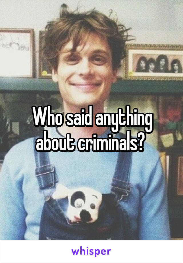 Who said anything about criminals? 