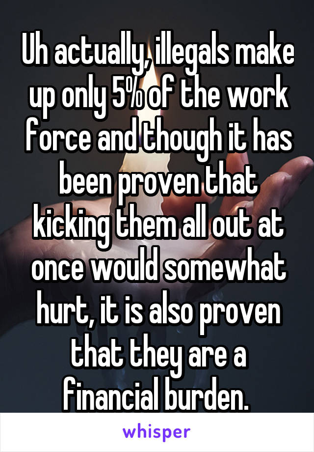 Uh actually, illegals make up only 5% of the work force and though it has been proven that kicking them all out at once would somewhat hurt, it is also proven that they are a financial burden. 