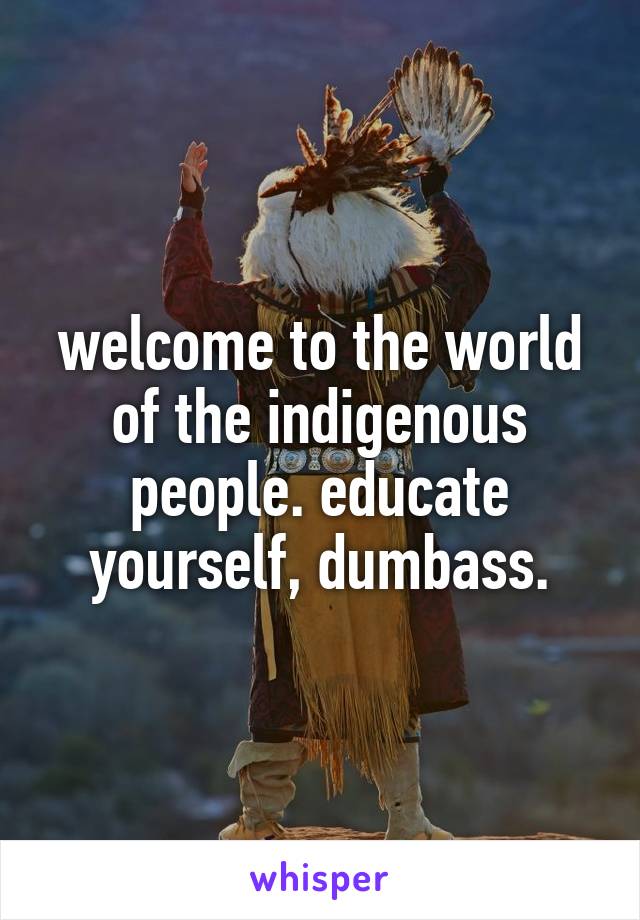 welcome to the world of the indigenous people. educate yourself, dumbass.