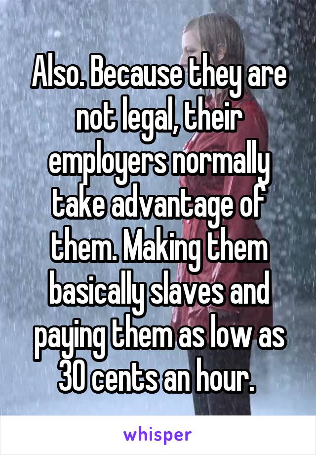 Also. Because they are not legal, their employers normally take advantage of them. Making them basically slaves and paying them as low as 30 cents an hour. 