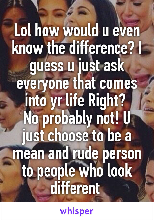 Lol how would u even know the difference? I guess u just ask everyone that comes into yr life Right? 
No probably not! U just choose to be a mean and rude person to people who look different 