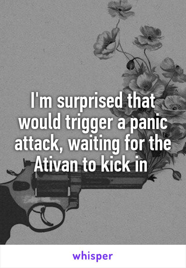 I'm surprised that would trigger a panic attack, waiting for the Ativan to kick in 