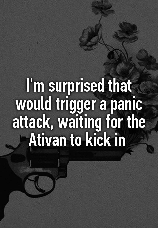 I'm surprised that would trigger a panic attack, waiting for the Ativan to kick in 