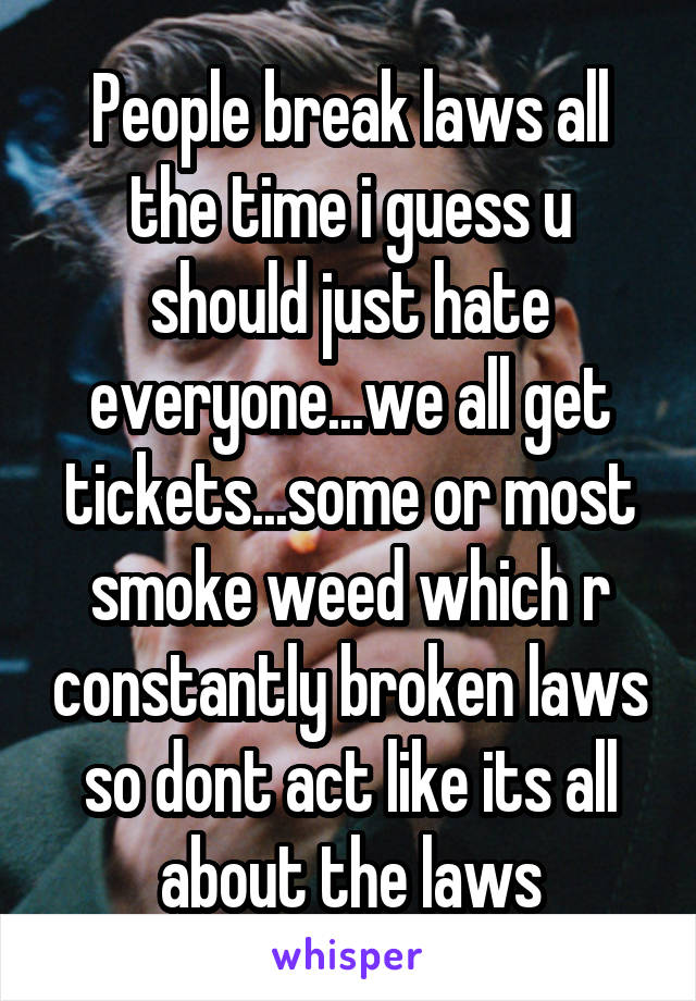 People break laws all the time i guess u should just hate everyone...we all get tickets...some or most smoke weed which r constantly broken laws so dont act like its all about the laws