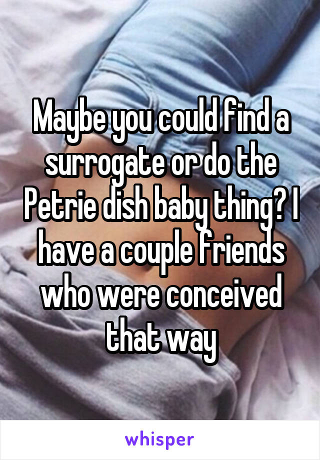Maybe you could find a surrogate or do the Petrie dish baby thing? I have a couple friends who were conceived that way
