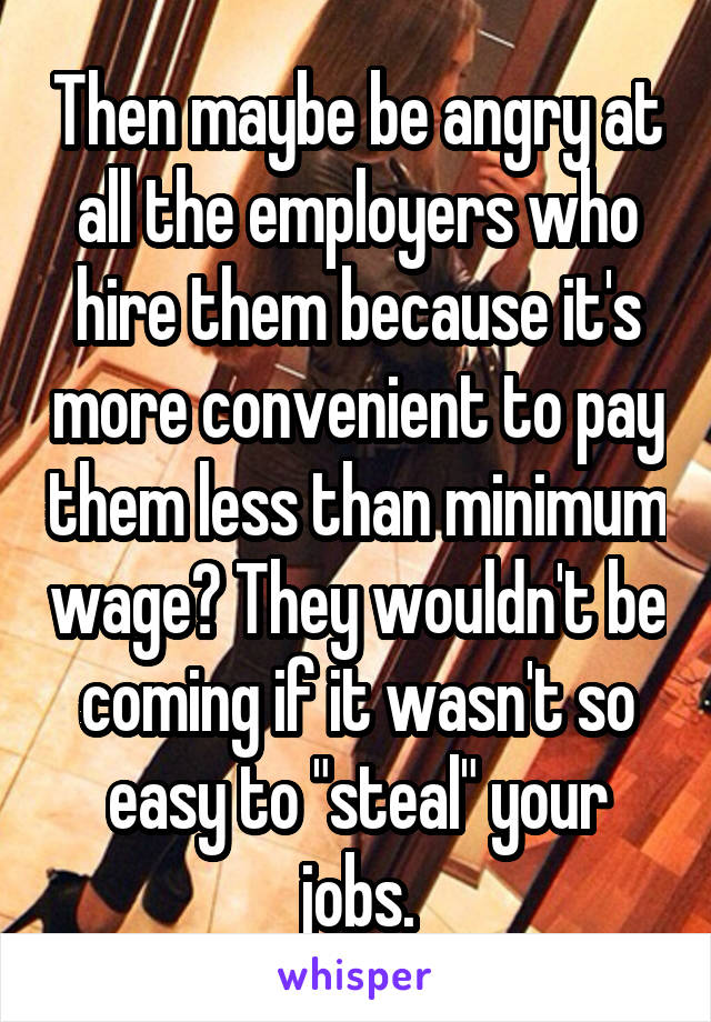 Then maybe be angry at all the employers who hire them because it's more convenient to pay them less than minimum wage? They wouldn't be coming if it wasn't so easy to "steal" your jobs.