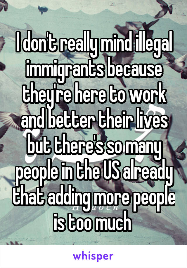 I don't really mind illegal immigrants because they're here to work and better their lives but there's so many people in the US already that adding more people is too much 