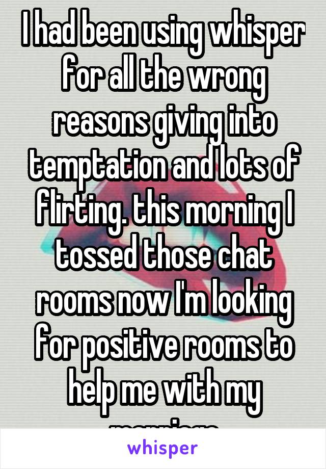 I had been using whisper for all the wrong reasons giving into temptation and lots of flirting. this morning I tossed those chat rooms now I'm looking for positive rooms to help me with my marriage