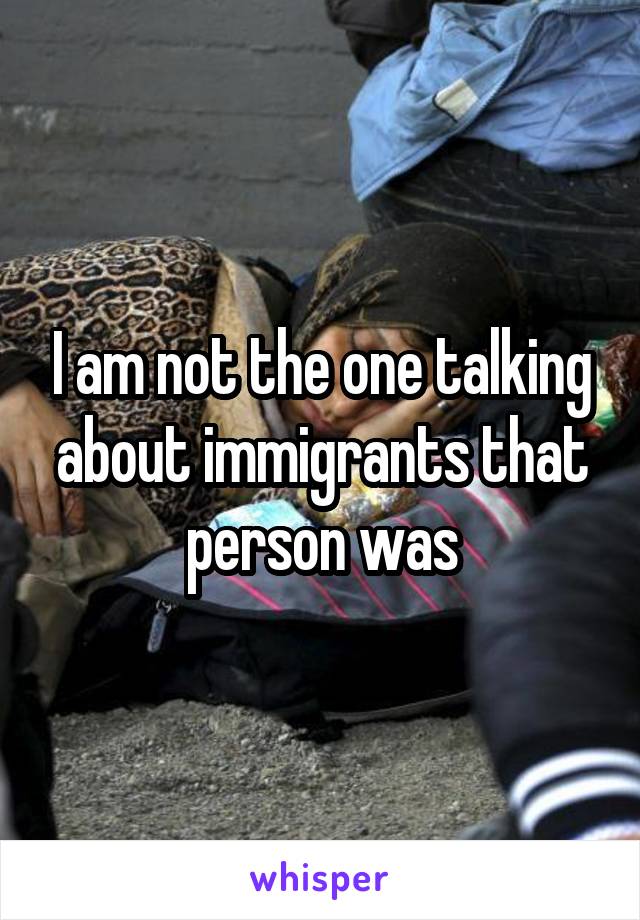 I am not the one talking about immigrants that person was