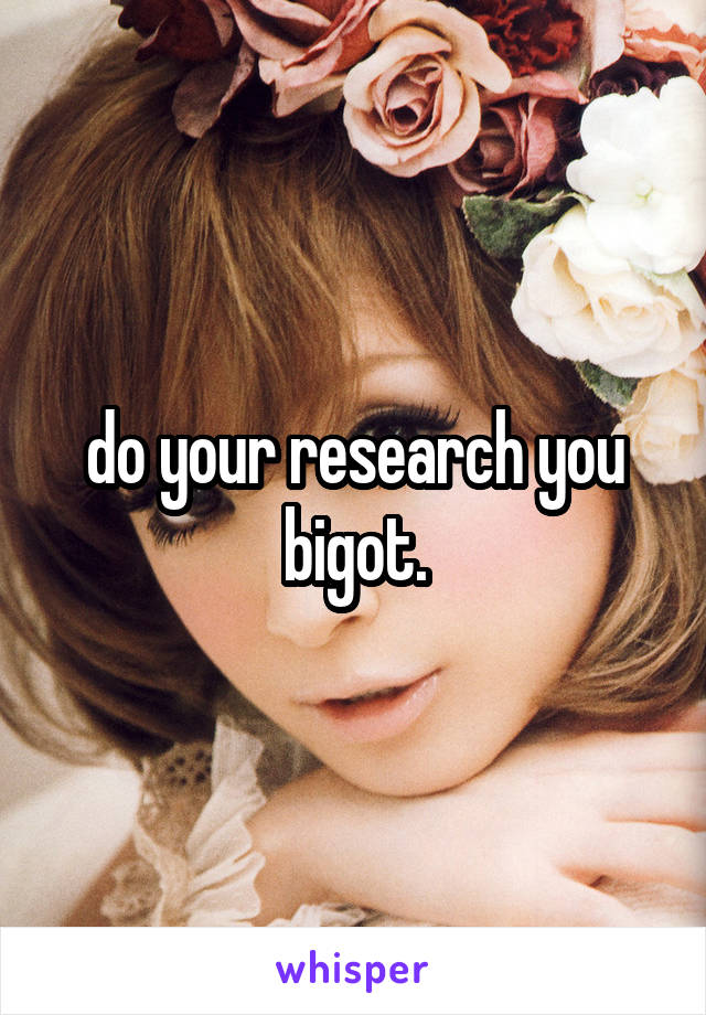 do your research you bigot.