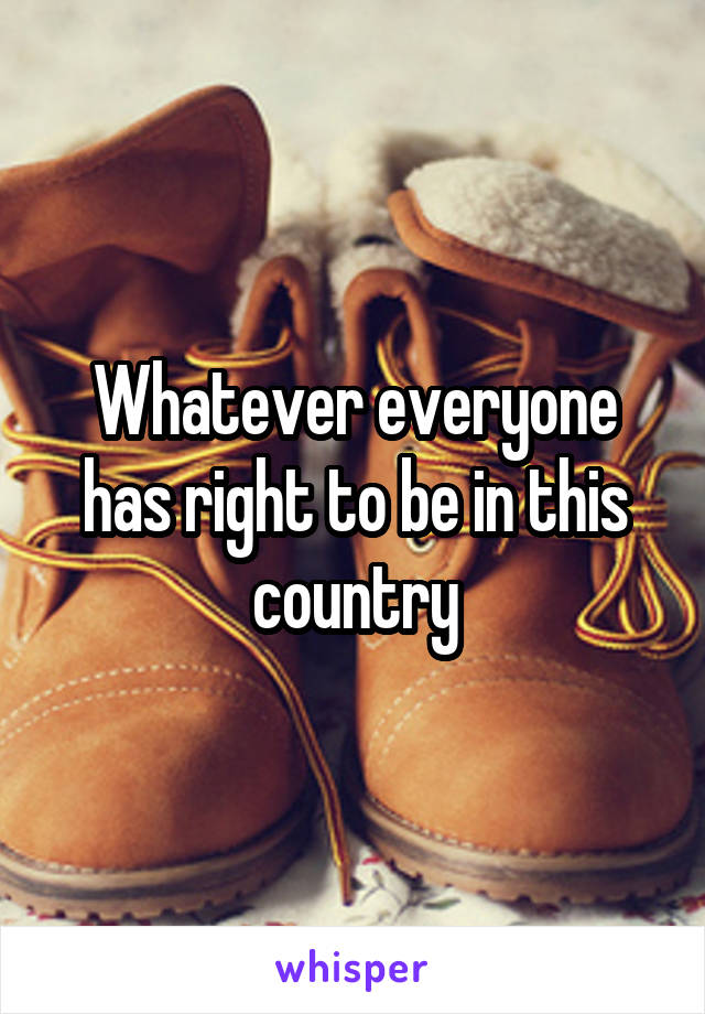 Whatever everyone has right to be in this country