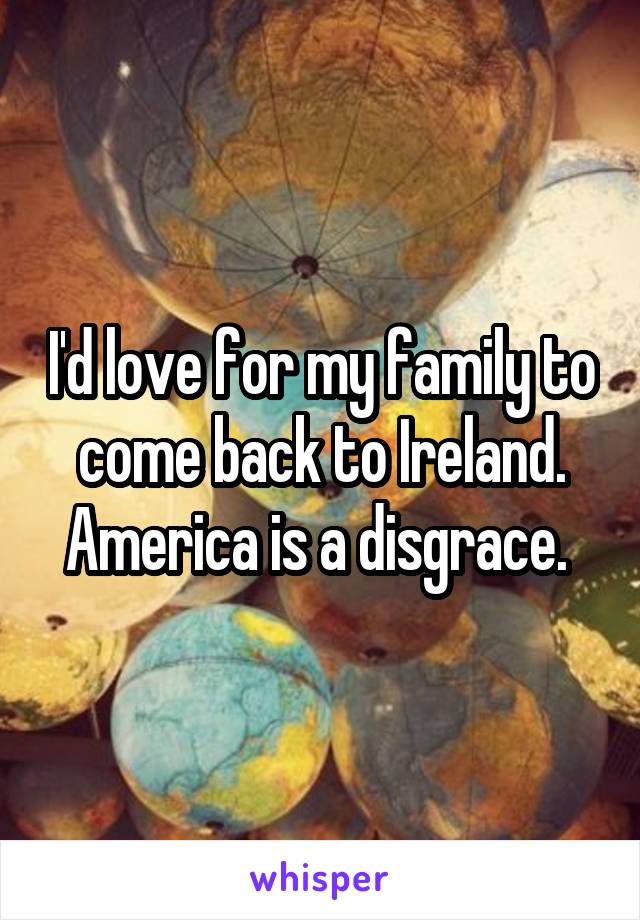 I'd love for my family to come back to Ireland. America is a disgrace. 