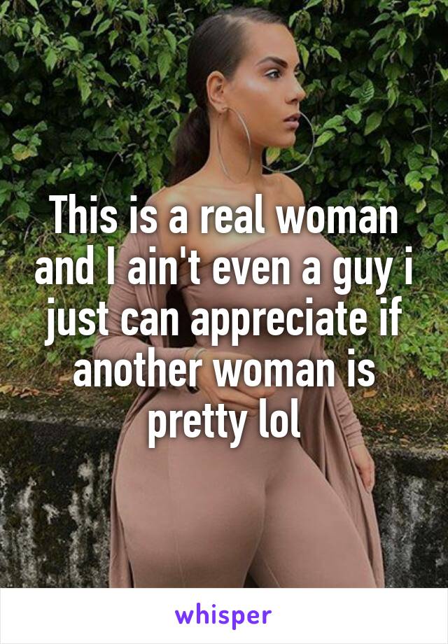 This is a real woman and I ain't even a guy i just can appreciate if another woman is pretty lol