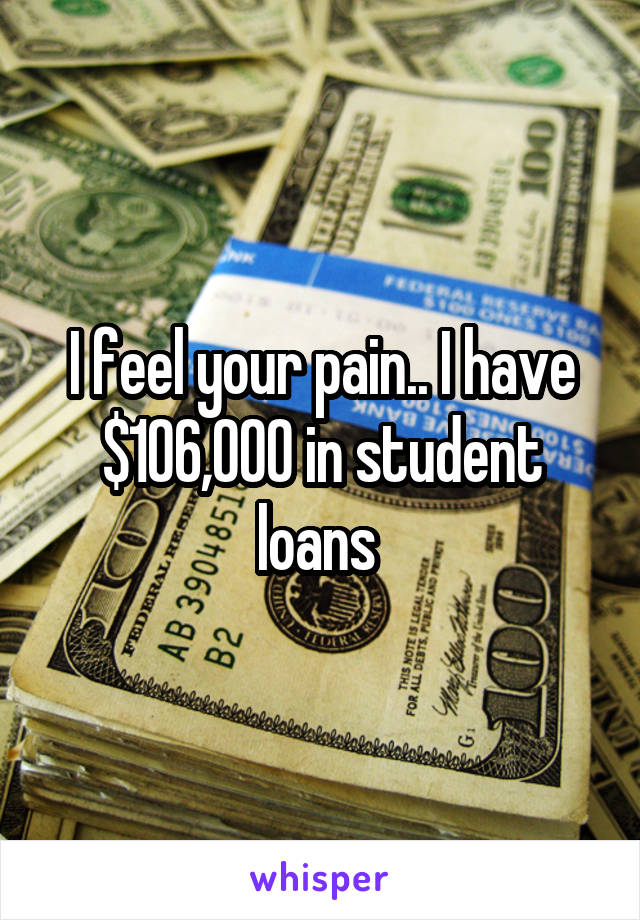 I feel your pain.. I have $106,000 in student loans 