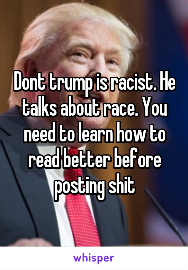 Dont trump is racist. He talks about race. You need to learn how to read better before posting shit