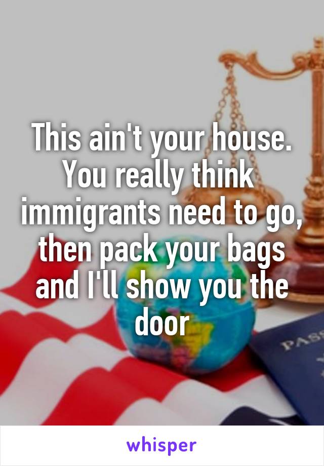 This ain't your house. You really think  immigrants need to go, then pack your bags and I'll show you the door