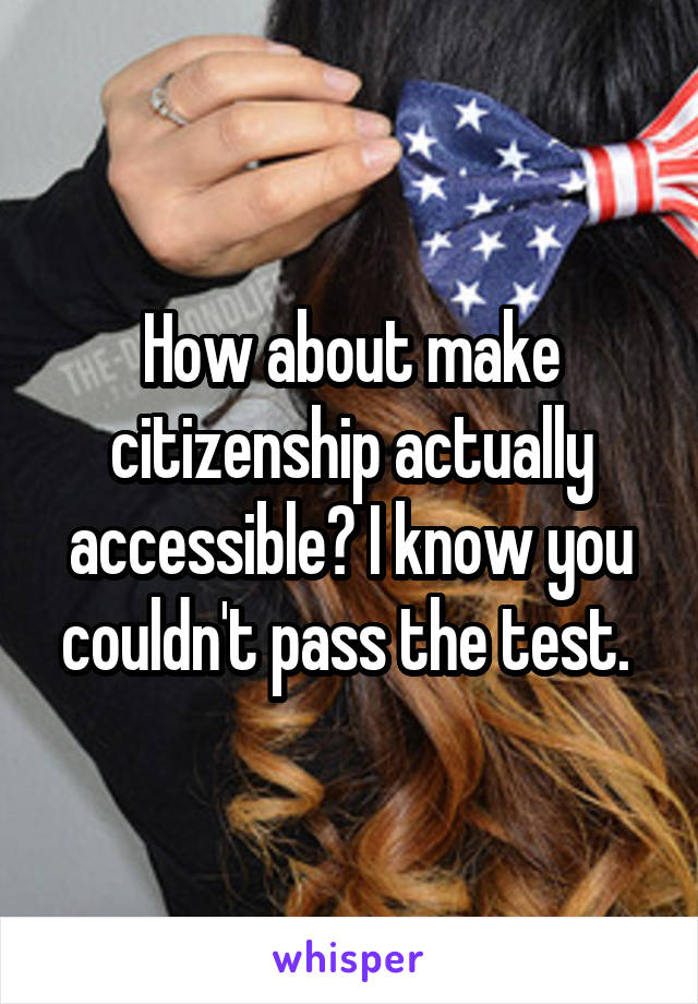 How about make citizenship actually accessible? I know you couldn't pass the test. 
