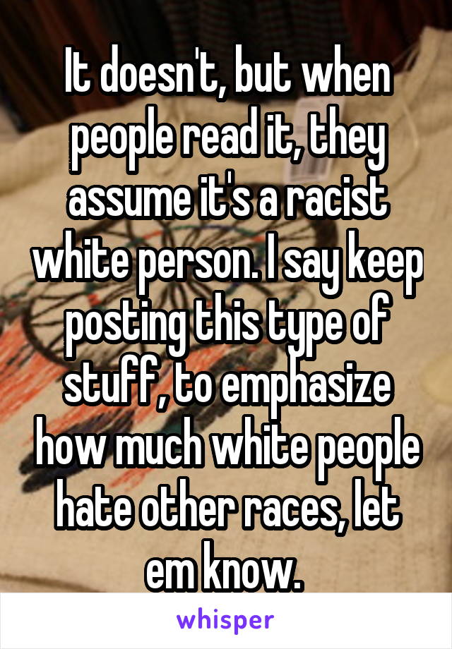 It doesn't, but when people read it, they assume it's a racist white person. I say keep posting this type of stuff, to emphasize how much white people hate other races, let em know. 