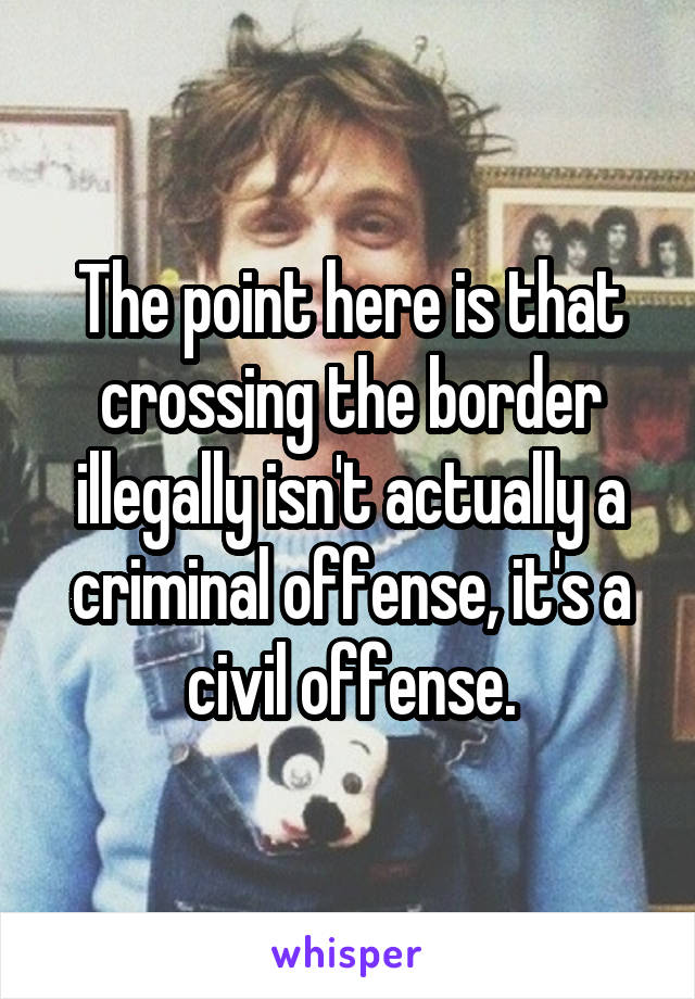 The point here is that crossing the border illegally isn't actually a criminal offense, it's a civil offense.