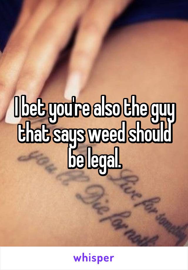 I bet you're also the guy that says weed should be legal.