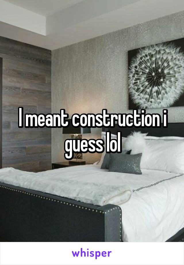 I meant construction i guess lol