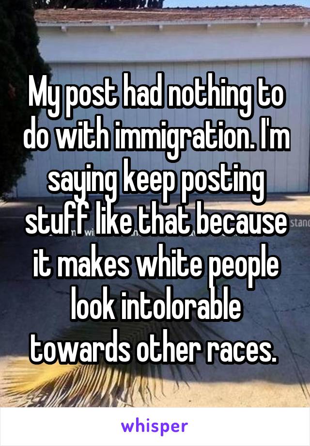 My post had nothing to do with immigration. I'm saying keep posting stuff like that because it makes white people look intolorable towards other races. 