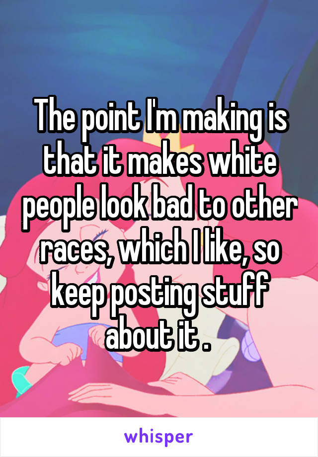 The point I'm making is that it makes white people look bad to other races, which I like, so keep posting stuff about it . 