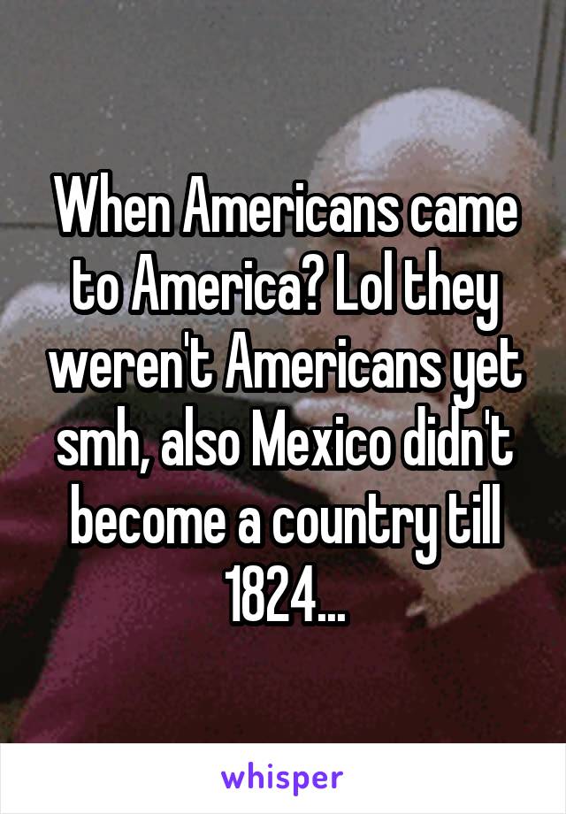 When Americans came to America? Lol they weren't Americans yet smh, also Mexico didn't become a country till 1824...