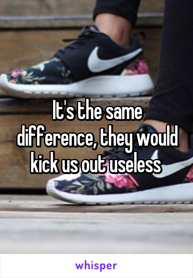 It's the same difference, they would kick us out useless 