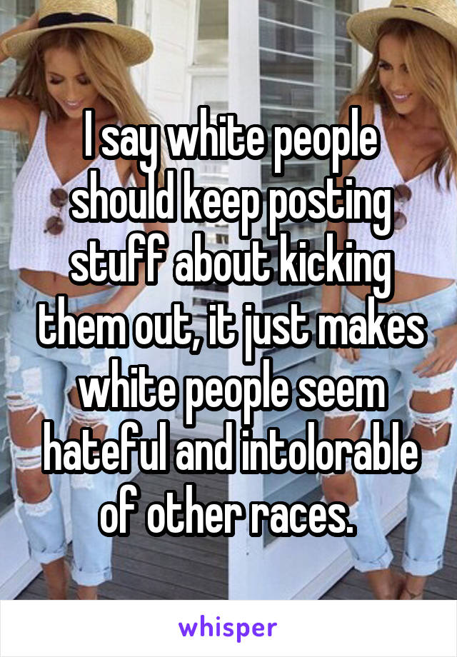 I say white people should keep posting stuff about kicking them out, it just makes white people seem hateful and intolorable of other races. 