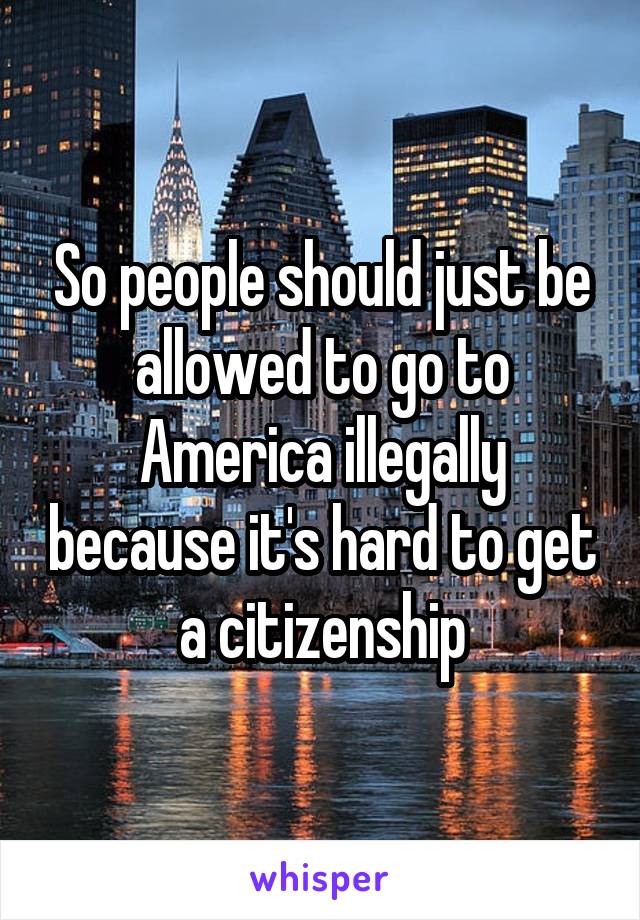 So people should just be allowed to go to America illegally because it's hard to get a citizenship