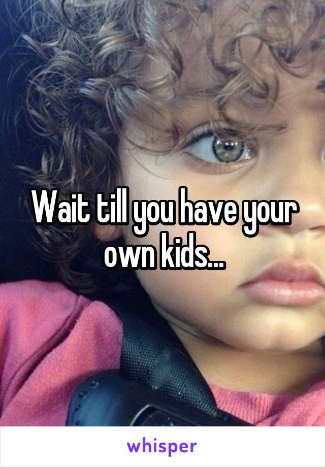 Wait till you have your own kids...