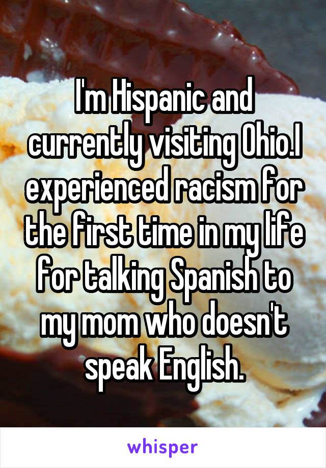 I'm Hispanic and currently visiting Ohio.I experienced racism for the first time in my life for talking Spanish to my mom who doesn't speak English.