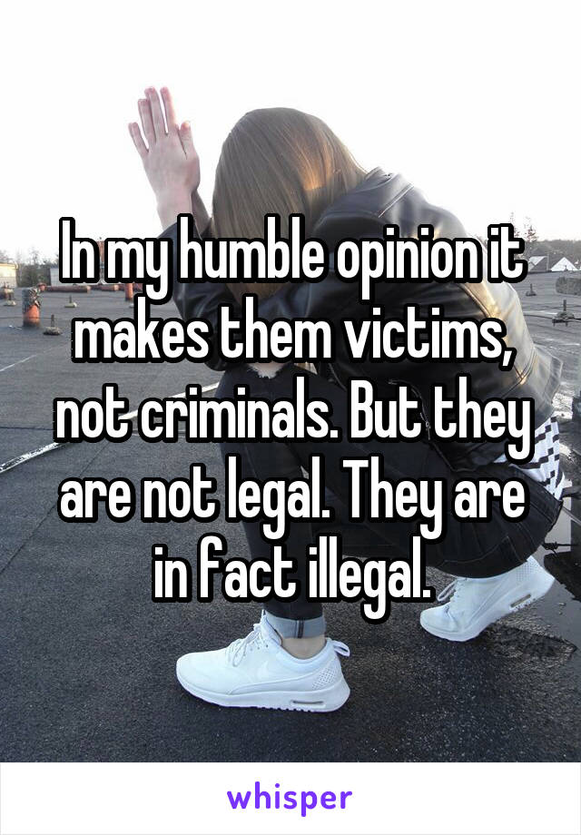 In my humble opinion it makes them victims, not criminals. But they are not legal. They are in fact illegal.