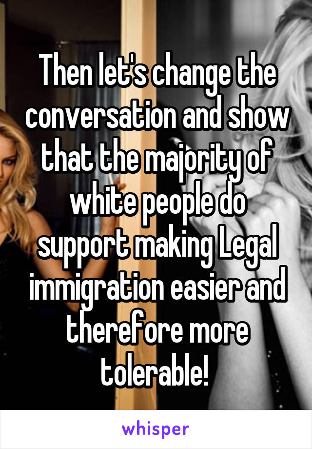 Then let's change the conversation and show that the majority of white people do support making Legal immigration easier and therefore more tolerable! 