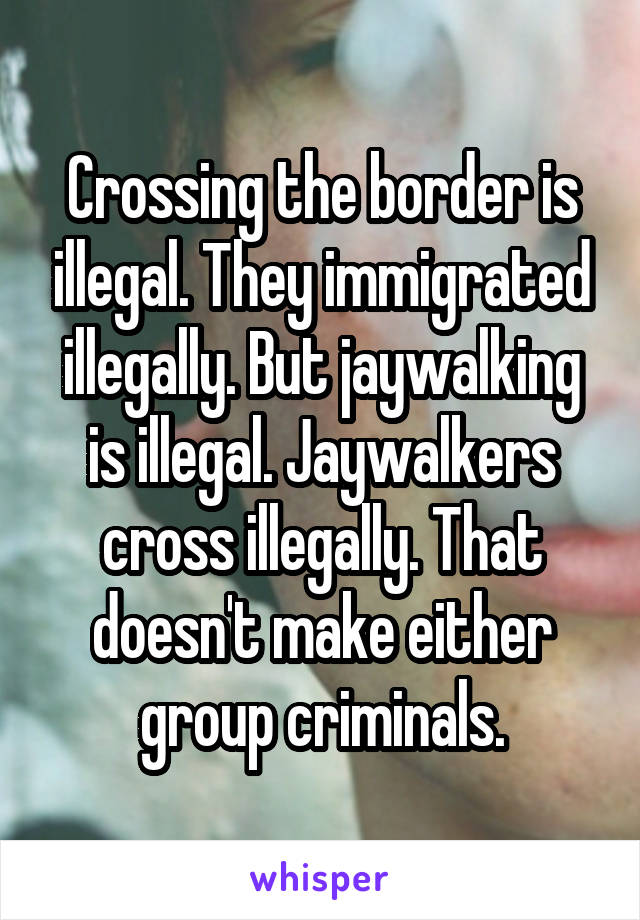 Crossing the border is illegal. They immigrated illegally. But jaywalking is illegal. Jaywalkers cross illegally. That doesn't make either group criminals.