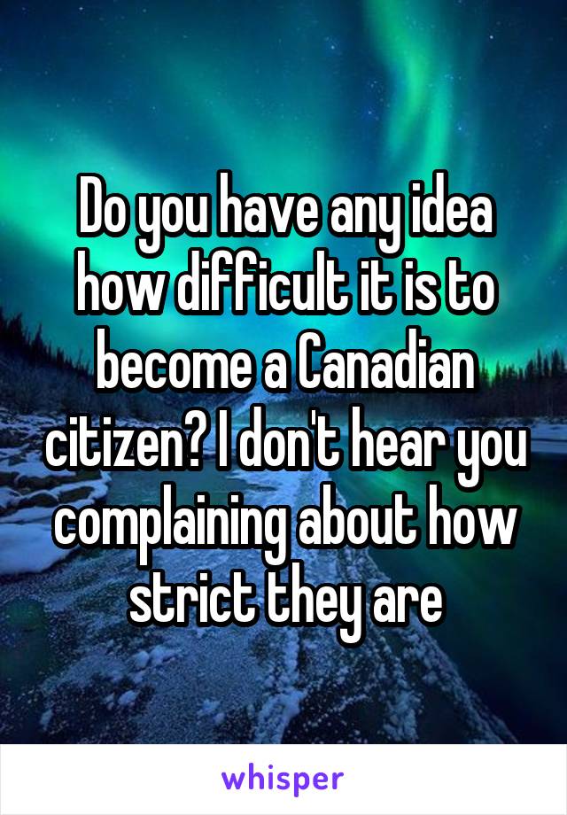 Do you have any idea how difficult it is to become a Canadian citizen? I don't hear you complaining about how strict they are