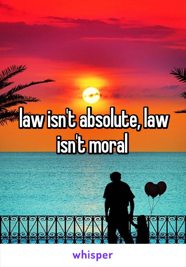law isn't absolute, law isn't moral 