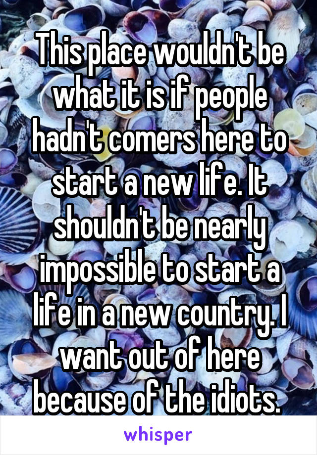 This place wouldn't be what it is if people hadn't comers here to start a new life. It shouldn't be nearly impossible to start a life in a new country. I want out of here because of the idiots. 