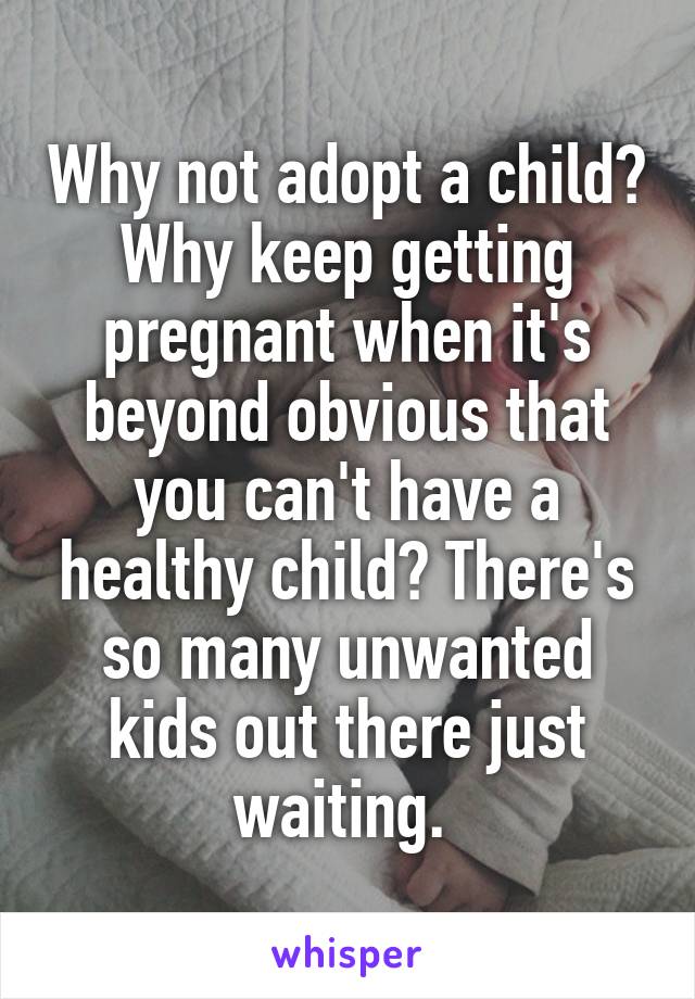 Why not adopt a child? Why keep getting pregnant when it's beyond obvious that you can't have a healthy child? There's so many unwanted kids out there just waiting. 