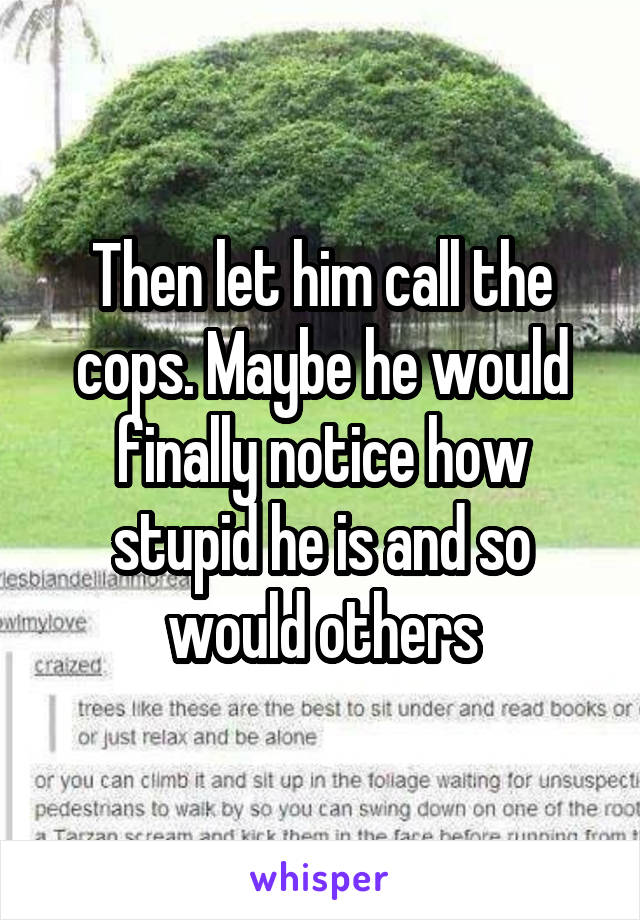 Then let him call the cops. Maybe he would finally notice how stupid he is and so would others