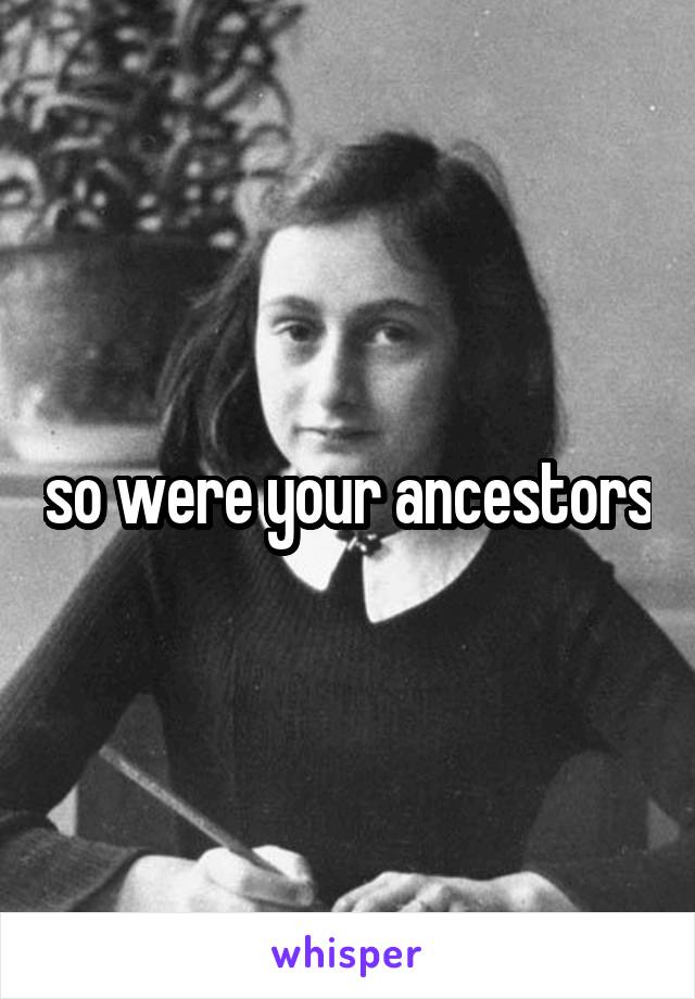 so were your ancestors