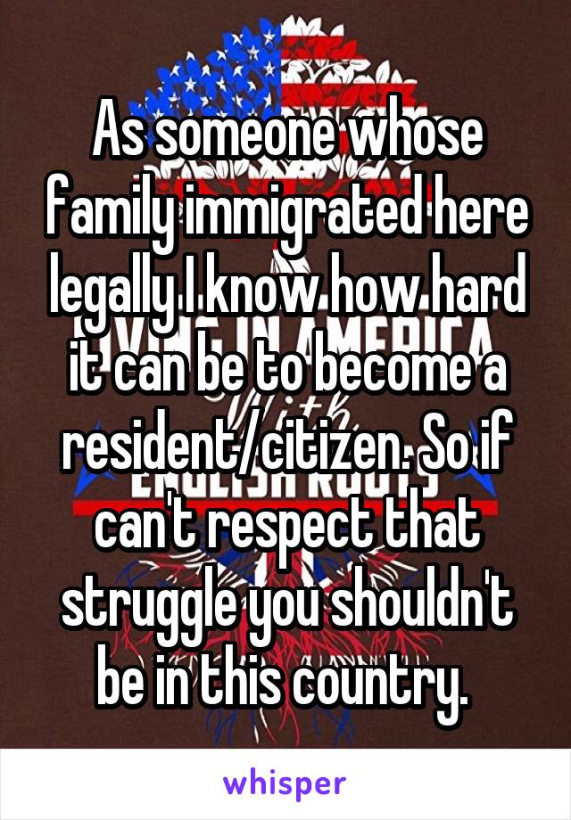 As someone whose family immigrated here legally I know how hard it can be to become a resident/citizen. So if can't respect that struggle you shouldn't be in this country. 