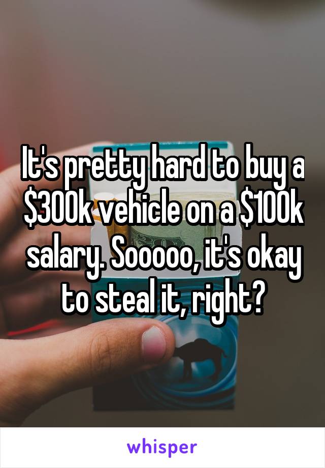 It's pretty hard to buy a $300k vehicle on a $100k salary. Sooooo, it's okay to steal it, right?