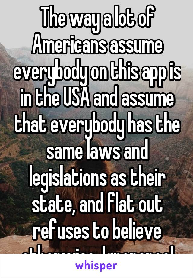 The way a lot of Americans assume everybody on this app is in the USA and assume that everybody has the same laws and legislations as their state, and flat out refuses to believe otherwise. Ignorance!