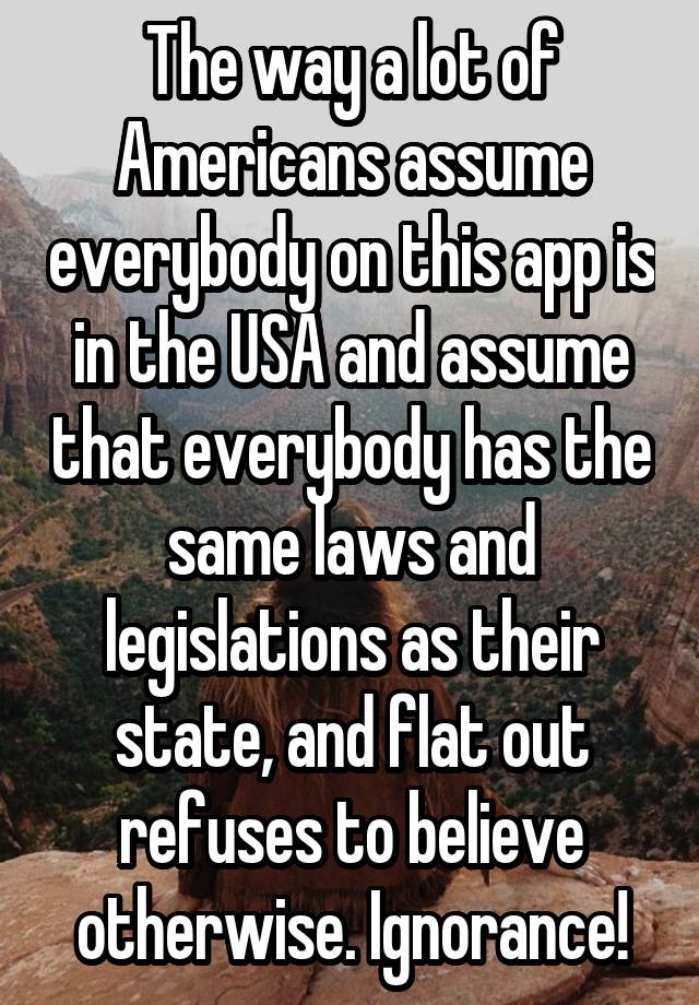 The way a lot of Americans assume everybody on this app is in the USA and assume that everybody has the same laws and legislations as their state, and flat out refuses to believe otherwise. Ignorance!