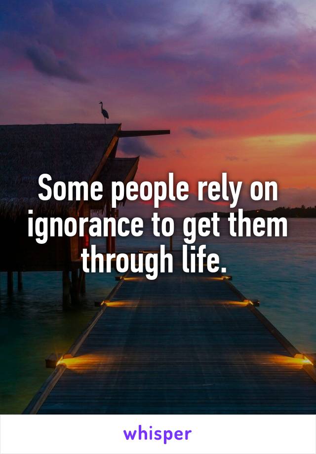 Some people rely on ignorance to get them through life. 