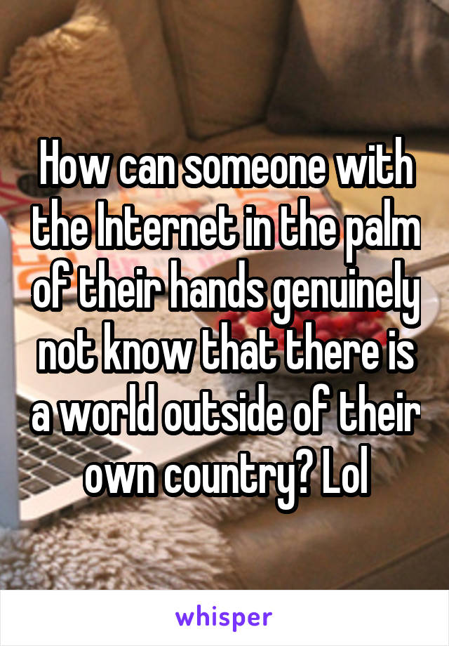 How can someone with the Internet in the palm of their hands genuinely not know that there is a world outside of their own country? Lol