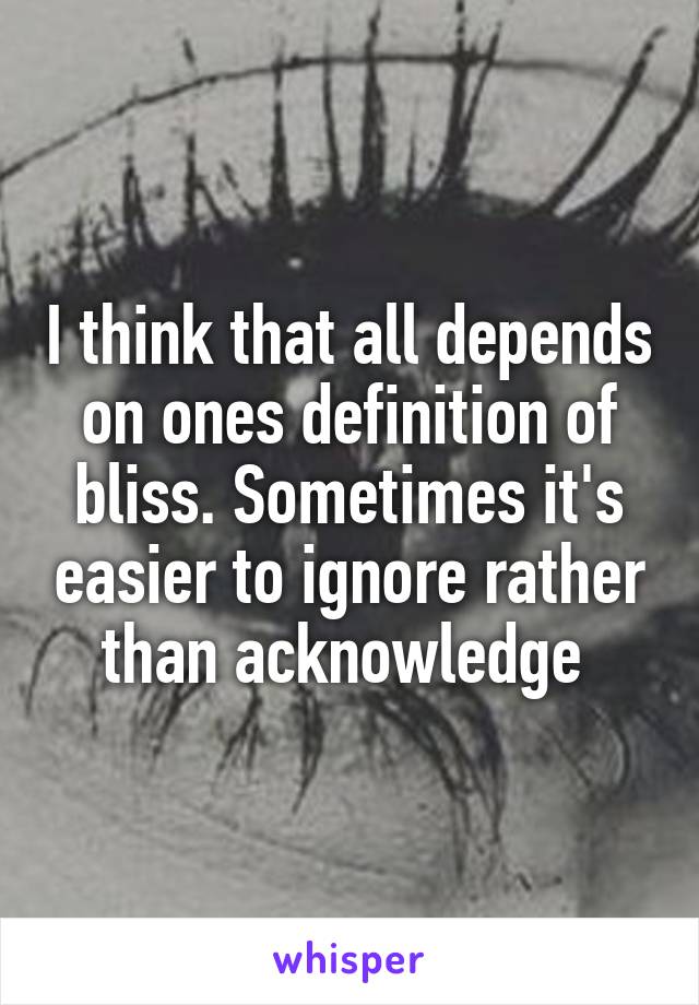 I think that all depends on ones definition of bliss. Sometimes it's easier to ignore rather than acknowledge 