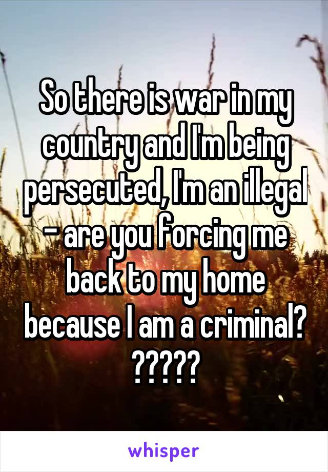 So there is war in my country and I'm being persecuted, I'm an illegal - are you forcing me back to my home because I am a criminal?
?????
